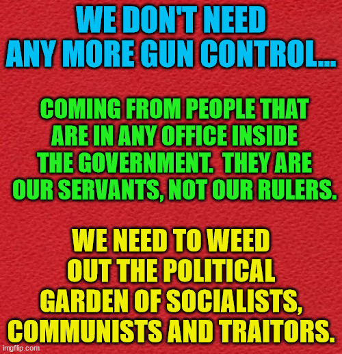 blank red card | WE DON'T NEED ANY MORE GUN CONTROL... COMING FROM PEOPLE THAT ARE IN ANY OFFICE INSIDE THE GOVERNMENT.  THEY ARE OUR SERVANTS, NOT OUR RULERS. WE NEED TO WEED OUT THE POLITICAL GARDEN OF SOCIALISTS, COMMUNISTS AND TRAITORS. | image tagged in blank red card | made w/ Imgflip meme maker