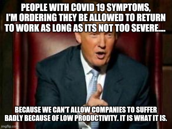Donald Trump | PEOPLE WITH COVID 19 SYMPTOMS, I'M ORDERING THEY BE ALLOWED TO RETURN TO WORK AS LONG AS ITS NOT TOO SEVERE.... BECAUSE WE CAN'T ALLOW COMPANIES TO SUFFER BADLY BECAUSE OF LOW PRODUCTIVITY. IT IS WHAT IT IS. | image tagged in donald trump | made w/ Imgflip meme maker