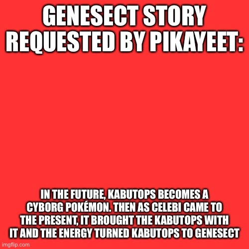 Blank Transparent Square Meme |  GENESECT STORY REQUESTED BY PIKAYEET:; IN THE FUTURE, KABUTOPS BECOMES A CYBORG POKÉMON. THEN AS CELEBI CAME TO THE PRESENT, IT BROUGHT THE KABUTOPS WITH IT AND THE ENERGY TURNED KABUTOPS TO GENESECT | image tagged in memes,blank transparent square | made w/ Imgflip meme maker