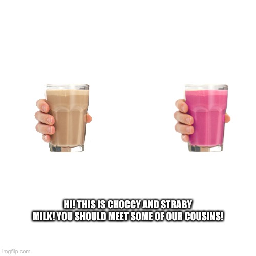 Blank Transparent Square Meme | HI! THIS IS CHOCCY AND STRABY MILK! YOU SHOULD MEET SOME OF OUR COUSINS! | image tagged in memes,blank transparent square,choccy milk,straby milk,cousins,family | made w/ Imgflip meme maker