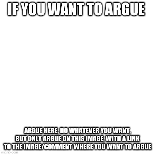 This is the argue zone, give a link to the person you want to argue with | IF YOU WANT TO ARGUE; ARGUE HERE, DO WHATEVER YOU WANT, BUT ONLY ARGUE ON THIS IMAGE, WITH A LINK TO THE IMAGE/COMMENT WHERE YOU WANT TO ARGUE | image tagged in memes,blank transparent square | made w/ Imgflip meme maker