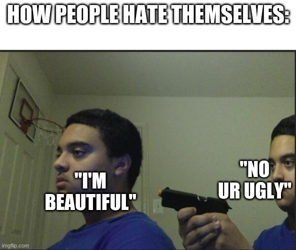 This is true tho | HOW PEOPLE HATE THEMSELVES:; "NO UR UGLY"; "I'M BEAUTIFUL" | image tagged in trust nobody not even yourself | made w/ Imgflip meme maker