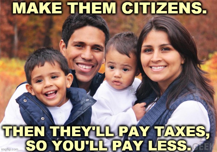 MAKE THEM CITIZENS. THEN THEY'LL PAY TAXES, 
SO YOU'LL PAY LESS. | image tagged in immigrants,hispanic,latino,taxes | made w/ Imgflip meme maker