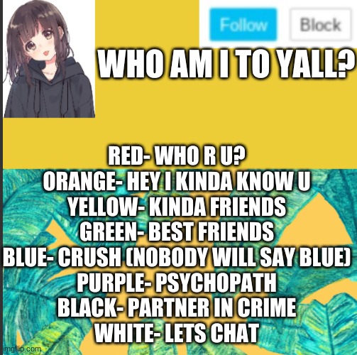 RED- WHO R U?
ORANGE- HEY I KINDA KNOW U
YELLOW- KINDA FRIENDS
GREEN- BEST FRIENDS
BLUE- CRUSH (NOBODY WILL SAY BLUE)
PURPLE- PSYCHOPATH
BLACK- PARTNER IN CRIME
WHITE- LETS CHAT; WHO AM I TO YALL? | made w/ Imgflip meme maker