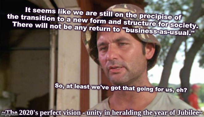 2020s nutshell | It seems like we are still on the precipise of the transition to a new form and structure for society.  There will not be any return to ''business-as-usual.''; So, at least we've got that going for us, eh? ~The 2020's perfect vision - unity in heralding the year of Jubilee~ | image tagged in at least i've got that going for me,real life | made w/ Imgflip meme maker