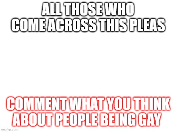 Blank White Template | ALL THOSE WHO COME ACROSS THIS PLEAS; COMMENT WHAT YOU THINK ABOUT PEOPLE BEING GAY | image tagged in blank white template | made w/ Imgflip meme maker