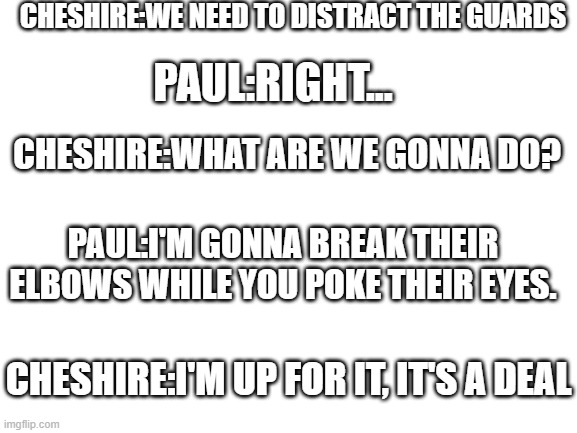 more oc incorrect quotes | CHESHIRE:WE NEED TO DISTRACT THE GUARDS; PAUL:RIGHT... CHESHIRE:WHAT ARE WE GONNA DO? PAUL:I'M GONNA BREAK THEIR ELBOWS WHILE YOU POKE THEIR EYES. CHESHIRE:I'M UP FOR IT, IT'S A DEAL | made w/ Imgflip meme maker