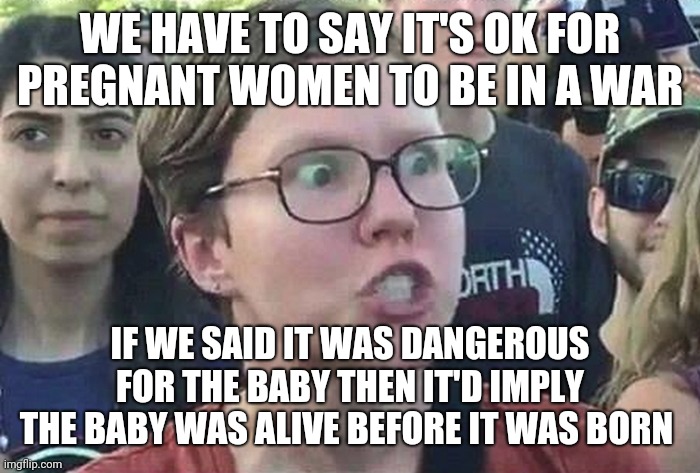 Triggered Liberal | WE HAVE TO SAY IT'S OK FOR PREGNANT WOMEN TO BE IN A WAR; IF WE SAID IT WAS DANGEROUS FOR THE BABY THEN IT'D IMPLY THE BABY WAS ALIVE BEFORE IT WAS BORN | image tagged in triggered liberal | made w/ Imgflip meme maker