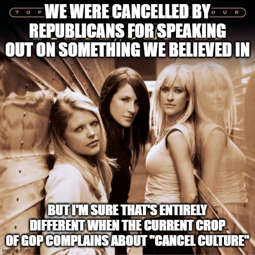 Dixie chicks france | WE WERE CANCELLED BY REPUBLICANS FOR SPEAKING OUT ON SOMETHING WE BELIEVED IN; BUT I'M SURE THAT'S ENTIRELY DIFFERENT WHEN THE CURRENT CROP OF GOP COMPLAINS ABOUT "CANCEL CULTURE" | image tagged in dixie chicks france | made w/ Imgflip meme maker