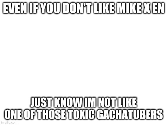 Blank White Template | EVEN IF YOU DON'T LIKE MIKE X EN; JUST KNOW IM NOT LIKE ONE OF THOSE TOXIC GACHATUBERS | image tagged in blank white template | made w/ Imgflip meme maker