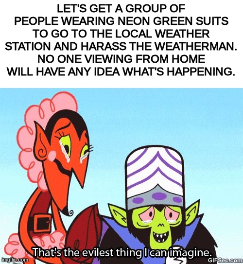 World domination plan: | LET'S GET A GROUP OF PEOPLE WEARING NEON GREEN SUITS TO GO TO THE LOCAL WEATHER STATION AND HARASS THE WEATHERMAN. NO ONE VIEWING FROM HOME WILL HAVE ANY IDEA WHAT'S HAPPENING. | image tagged in that's the evilest thing i can imagine | made w/ Imgflip meme maker