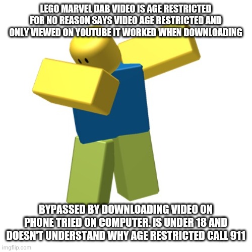Lego Marvel DAB video is age restricted | LEGO MARVEL DAB VIDEO IS AGE RESTRICTED FOR NO REASON SAYS VIDEO AGE RESTRICTED AND ONLY VIEWED ON YOUTUBE IT WORKED WHEN DOWNLOADING; BYPASSED BY DOWNLOADING VIDEO ON PHONE TRIED ON COMPUTER. IS UNDER 18 AND DOESN'T UNDERSTAND WHY AGE RESTRICTED CALL 911 | image tagged in roblox dab,age restricted,youtube,lego marvel | made w/ Imgflip meme maker
