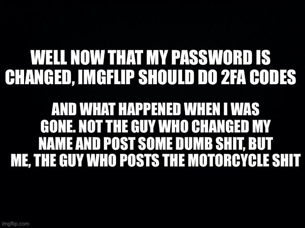 Wtfff | WELL NOW THAT MY PASSWORD IS CHANGED, IMGFLIP SHOULD DO 2FA CODES; AND WHAT HAPPENED WHEN I WAS GONE. NOT THE GUY WHO CHANGED MY NAME AND POST SOME DUMB SHIT, BUT ME, THE GUY WHO POSTS THE MOTORCYCLE SHIT | image tagged in black background | made w/ Imgflip meme maker