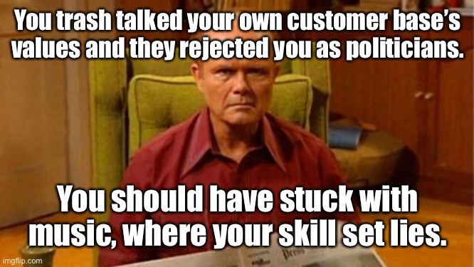 Red Forman Dumbass | You trash talked your own customer base’s values and they rejected you as politicians. You should have stuck with music, where your skill se | image tagged in red forman dumbass | made w/ Imgflip meme maker