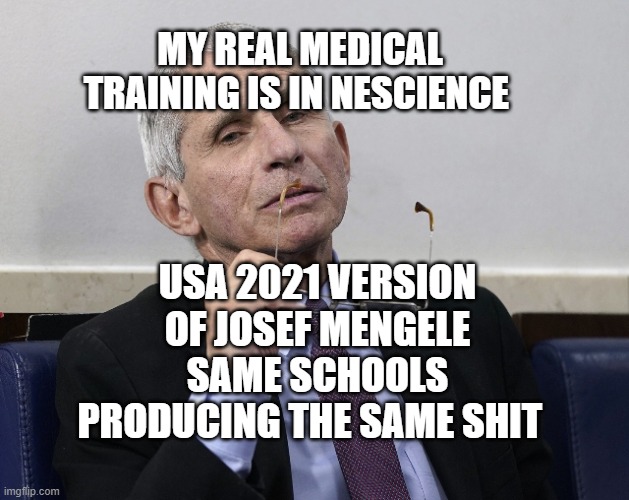 Dr. Fauci | MY REAL MEDICAL TRAINING IS IN NESCIENCE; USA 2021 VERSION OF JOSEF MENGELE SAME SCHOOLS PRODUCING THE SAME SHIT | image tagged in dr fauci | made w/ Imgflip meme maker