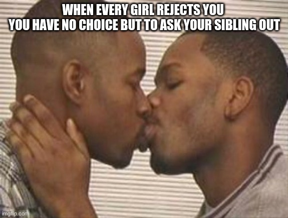 The Rejection Time line |  WHEN EVERY GIRL REJECTS YOU 

YOU HAVE NO CHOICE BUT TO ASK YOUR SIBLING OUT | image tagged in 2 gay black mens kissing | made w/ Imgflip meme maker