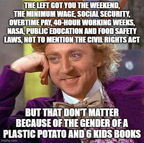 They really got their priorities straight | THE LEFT GOT YOU THE WEEKEND, THE MINIMUM WAGE, SOCIAL SECURITY, OVERTIME PAY, 40-HOUR WORKING WEEKS, NASA, PUBLIC EDUCATION AND FOOD SAFETY LAWS, NOT TO MENTION THE CIVIL RIGHTS ACT; BUT THAT DON'T MATTER BECAUSE OF THE GENDER OF A PLASTIC POTATO AND 6 KIDS BOOKS | image tagged in memes,creepy condescending wonka | made w/ Imgflip meme maker