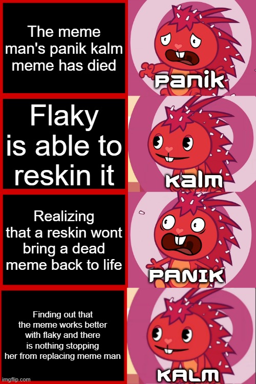 When meme man stopped caring about the panik kalm panik meme | The meme man's panik kalm meme has died; Panik; Flaky is able to reskin it; Kalm; Realizing that a reskin wont bring a dead meme back to life; PANIK; Finding out that the meme works better with flaky and there is nothing stopping her from replacing meme man; KALM | image tagged in flaky panik kalm panik htf,memes | made w/ Imgflip meme maker