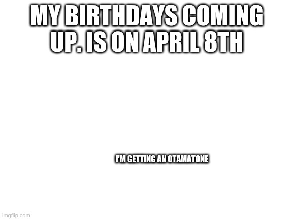 My birthday | MY BIRTHDAYS COMING UP. IS ON APRIL 8TH; I'M GETTING AN OTAMATONE | image tagged in blank white template | made w/ Imgflip meme maker