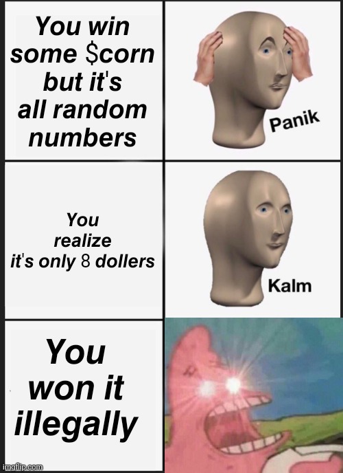 Panik Kalm Panik Meme | 𝙔𝙤𝙪 𝙬𝙞𝙣 𝙨𝙤𝙢𝙚 $𝙘𝙤𝙧𝙣 𝙗𝙪𝙩 𝙞𝙩'𝙨 𝙖𝙡𝙡 𝙧𝙖𝙣𝙙𝙤𝙢 𝙣𝙪𝙢𝙗𝙚𝙧𝙨; 𝙔𝙤𝙪 𝙧𝙚𝙖𝙡𝙞𝙯𝙚 𝙞𝙩'𝙨 𝙤𝙣𝙡𝙮 8 𝙙𝙤𝙡𝙡𝙚𝙧𝙨; 𝙔𝙤𝙪 𝙬𝙤𝙣 𝙞𝙩 𝙞𝙡𝙡𝙚𝙜𝙖𝙡𝙡𝙮 | image tagged in memes,panik kalm panik | made w/ Imgflip meme maker