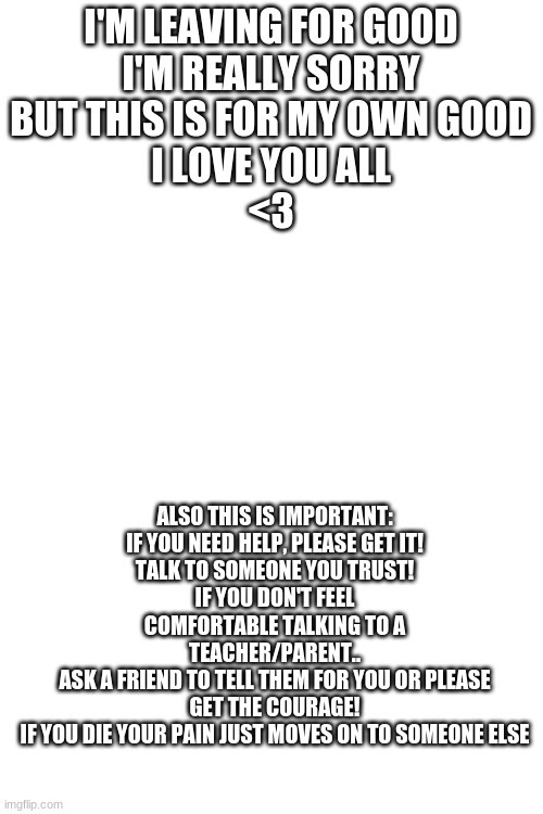 Bai bishes T^T | I'M LEAVING FOR GOOD
I'M REALLY SORRY
BUT THIS IS FOR MY OWN GOOD
I LOVE YOU ALL
<3; ALSO THIS IS IMPORTANT:
IF YOU NEED HELP, PLEASE GET IT!
TALK TO SOMEONE YOU TRUST!
IF YOU DON'T FEEL COMFORTABLE TALKING TO A TEACHER/PARENT..
ASK A FRIEND TO TELL THEM FOR YOU OR PLEASE GET THE COURAGE!
IF YOU DIE YOUR PAIN JUST MOVES ON TO SOMEONE ELSE | image tagged in blank white template | made w/ Imgflip meme maker
