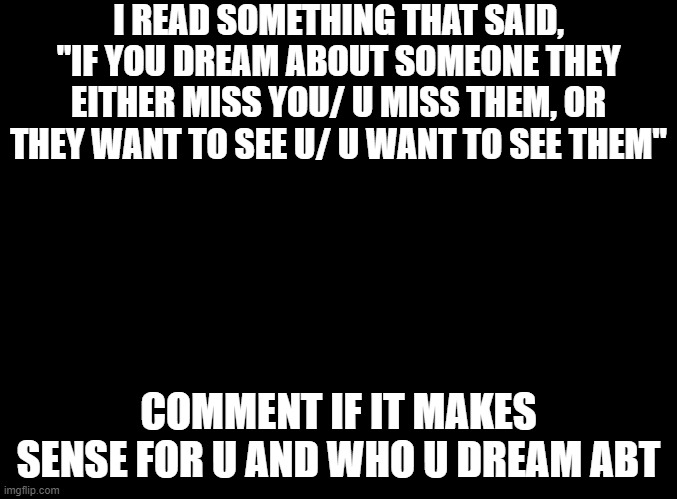dreams mean something people | I READ SOMETHING THAT SAID, "IF YOU DREAM ABOUT SOMEONE THEY EITHER MISS YOU/ U MISS THEM, OR THEY WANT TO SEE U/ U WANT TO SEE THEM"; COMMENT IF IT MAKES SENSE FOR U AND WHO U DREAM ABT | image tagged in blank black,dreams,miss u,want to see u,wanna see them,miss them | made w/ Imgflip meme maker