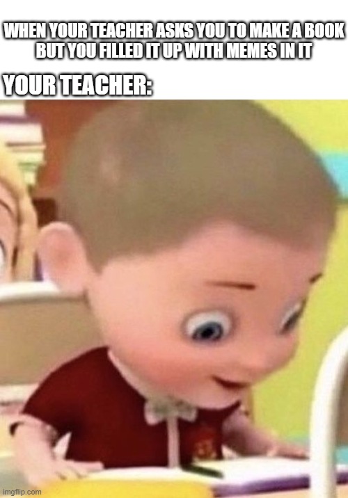 just made a meme book | WHEN YOUR TEACHER ASKS YOU TO MAKE A BOOK
BUT YOU FILLED IT UP WITH MEMES IN IT; YOUR TEACHER: | image tagged in memes | made w/ Imgflip meme maker