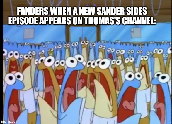 Spongebob Anchovies | FANDERS WHEN A NEW SANDER SIDES EPISODE APPEARS ON THOMAS'S CHANNEL: | image tagged in spongebob anchovies | made w/ Imgflip meme maker