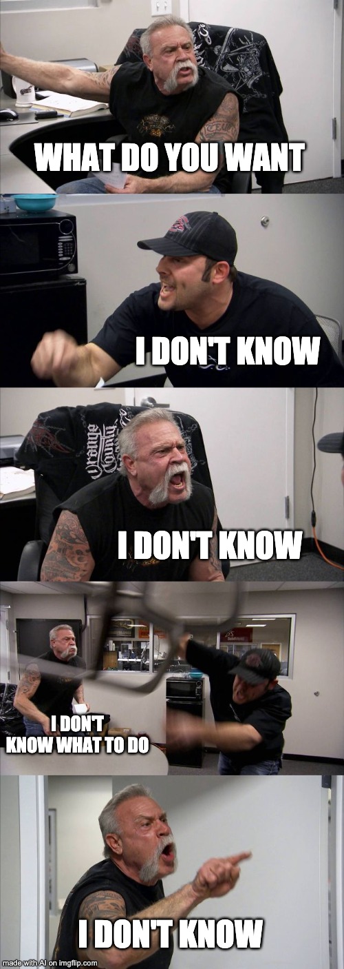 Idk | WHAT DO YOU WANT; I DON'T KNOW; I DON'T KNOW; I DON'T KNOW WHAT TO DO; I DON'T KNOW | image tagged in memes,american chopper argument,idk,i don't know,funny,ai meme | made w/ Imgflip meme maker