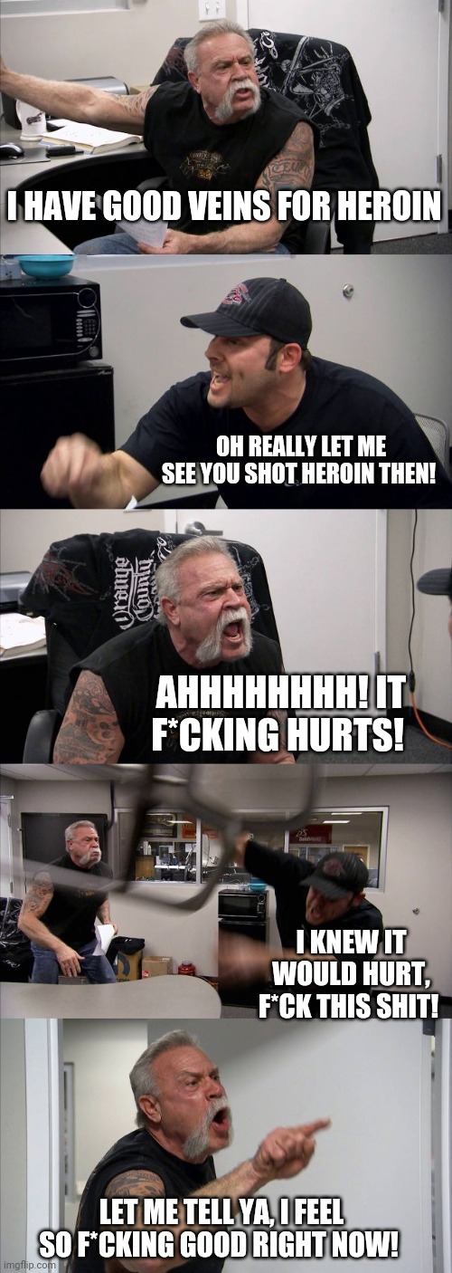 Good Veins! | I HAVE GOOD VEINS FOR HEROIN; OH REALLY LET ME SEE YOU SHOT HEROIN THEN! AHHHHHHHH! IT F*CKING HURTS! I KNEW IT WOULD HURT, F*CK THIS SHIT! LET ME TELL YA, I FEEL SO F*CKING GOOD RIGHT NOW! | image tagged in memes,american chopper argument | made w/ Imgflip meme maker