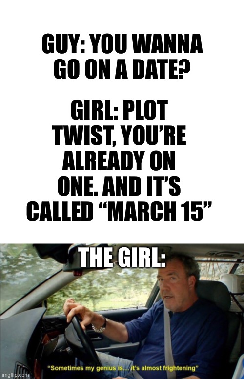 LOL | GIRL: PLOT TWIST, YOU’RE ALREADY ON ONE. AND IT’S CALLED “MARCH 15”; GUY: YOU WANNA GO ON A DATE? THE GIRL: | image tagged in blank transparent square,sometimes my genius is it's almost frightening,infinite iq,jokes,funny | made w/ Imgflip meme maker