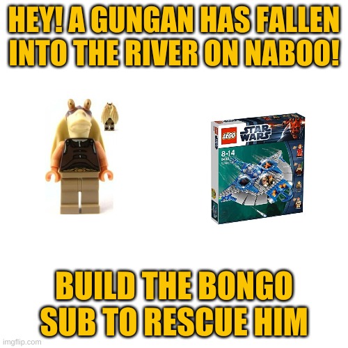 hey! | HEY! A GUNGAN HAS FALLEN INTO THE RIVER ON NABOO! BUILD THE BONGO SUB TO RESCUE HIM | image tagged in memes,blank transparent square | made w/ Imgflip meme maker