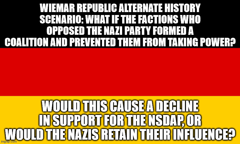 Wiemar Republic Alternate History Scenario | WIEMAR REPUBLIC ALTERNATE HISTORY SCENARIO: WHAT IF THE FACTIONS WHO OPPOSED THE NAZI PARTY FORMED A COALITION AND PREVENTED THEM FROM TAKING POWER? WOULD THIS CAUSE A DECLINE IN SUPPORT FOR THE NSDAP, OR WOULD THE NAZIS RETAIN THEIR INFLUENCE? | image tagged in alternate history,history,germany | made w/ Imgflip meme maker