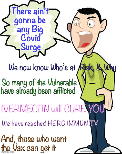Covid has Peaked—now descending    ~  neverwoke. ~ | There ain’t 
gonna be 
any Big 
Covid
Surge; We now know Who’s at  Risk, & Why; So many of the Vulnerable have already been afflicted; IVERMECTIN will CURE YOU; We have reached HERD IMMUNITY; And, those who want 
the Vax can get it | image tagged in open the country,open the world,no lockdowns,open schools,ivermectin is a miracle drug,stop the madness | made w/ Imgflip meme maker