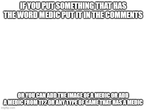 med | IF YOU PUT SOMETHING THAT HAS THE WORD MEDIC PUT IT IN THE COMMENTS; OR YOU CAN ADD THE IMAGE OF A MEDIC OR ADD A MEDIC FROM TF2 OR ANY TYPE OF GAME THAT HAS A MEDIC | image tagged in blank white template | made w/ Imgflip meme maker