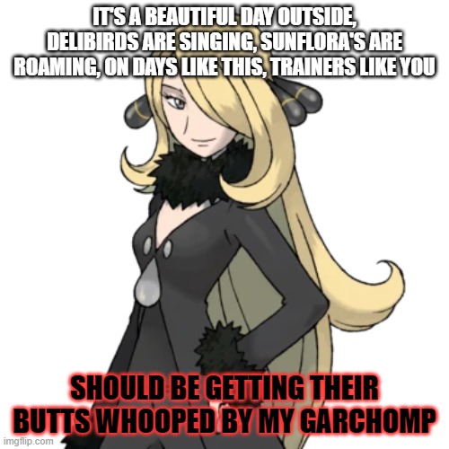 trashpost time! | IT'S A BEAUTIFUL DAY OUTSIDE, DELIBIRDS ARE SINGING, SUNFLORA'S ARE ROAMING, ON DAYS LIKE THIS, TRAINERS LIKE YOU; SHOULD BE GETTING THEIR BUTTS WHOOPED BY MY GARCHOMP | image tagged in cynthia | made w/ Imgflip meme maker
