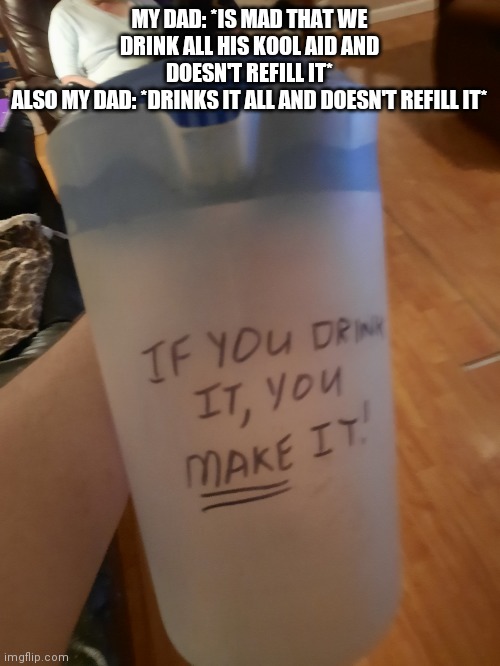 MY DAD: *IS MAD THAT WE DRINK ALL HIS KOOL AID AND DOESN'T REFILL IT*
ALSO MY DAD: *DRINKS IT ALL AND DOESN'T REFILL IT* | made w/ Imgflip meme maker