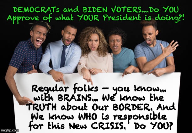 Biden Border Bull$hit    ~  neverwoke  ~ | DEMOCRATs and BIDEN VOTERS....Do YOU Approve of what YOUR President is doing?! Regular folks — you know... 
with BRAINS... We know the 
TRUTH about Our BORDER. And
We know WHO is responsible 
for this New CRISIS.  Do YOU? | image tagged in biden screws america again,mexico us border,illegal immigration,come one come all,they again cry trumps fault,incompetent | made w/ Imgflip meme maker