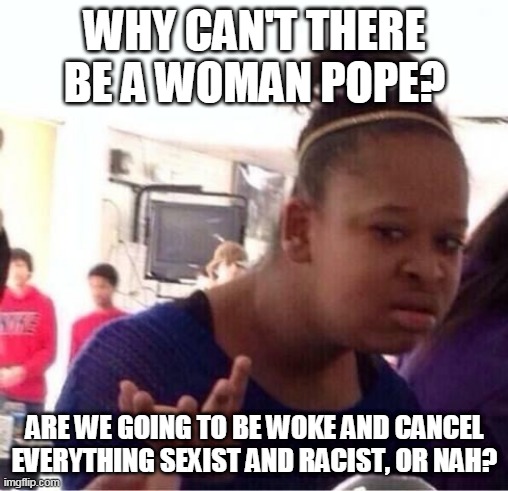 Cancel Catholicism? | WHY CAN'T THERE BE A WOMAN POPE? ARE WE GOING TO BE WOKE AND CANCEL EVERYTHING SEXIST AND RACIST, OR NAH? | image tagged in or nah,woke,cancel culture,the pope,catholic,women | made w/ Imgflip meme maker