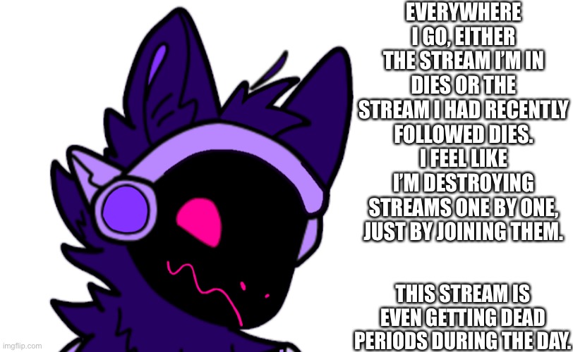 Yeah... I think I accidentally killed a stream just by joining it... | EVERYWHERE I GO, EITHER THE STREAM I’M IN DIES OR THE STREAM I HAD RECENTLY FOLLOWED DIES. I FEEL LIKE I’M DESTROYING STREAMS ONE BY ONE, JUST BY JOINING THEM. THIS STREAM IS EVEN GETTING DEAD PERIODS DURING THE DAY. | made w/ Imgflip meme maker