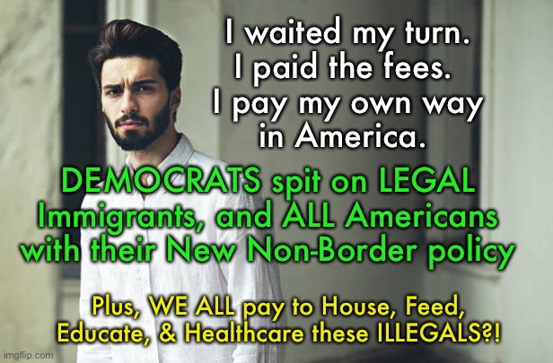 Honest, Legal Immigrants are Dummies??    ~  neverwoke  ~ | I waited my turn. 
I paid the fees.  
I pay my own way 
in America. DEMOCRATS spit on LEGAL Immigrants, and ALL Americans with their New Non-Border policy; Plus, WE ALL pay to House, Feed, Educate, & Healthcare these ILLEGALS?! | image tagged in democrats despise honest law abiding citizens,why do it the right way,tax payers pay more,biden screws america | made w/ Imgflip meme maker