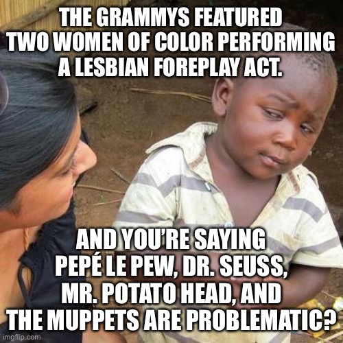 Cancel Culture has double standards | THE GRAMMYS FEATURED TWO WOMEN OF COLOR PERFORMING A LESBIAN FOREPLAY ACT. AND YOU’RE SAYING PEPÉ LE PEW, DR. SEUSS, MR. POTATO HEAD, AND THE MUPPETS ARE PROBLEMATIC? | image tagged in memes,third world skeptical kid,pepe le pew,mr potato head,cardi b,liberal logic | made w/ Imgflip meme maker