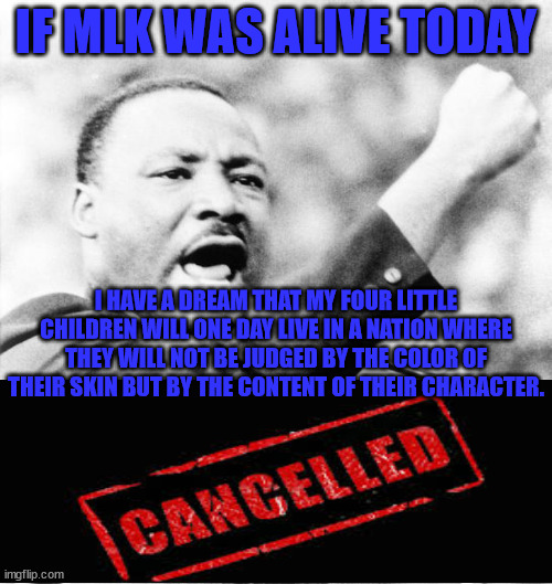 MLK Cancelled | IF MLK WAS ALIVE TODAY; I HAVE A DREAM THAT MY FOUR LITTLE CHILDREN WILL ONE DAY LIVE IN A NATION WHERE THEY WILL NOT BE JUDGED BY THE COLOR OF THEIR SKIN BUT BY THE CONTENT OF THEIR CHARACTER. | image tagged in martin luther king jr,cancelled | made w/ Imgflip meme maker