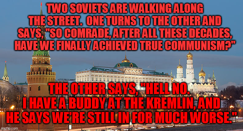 History taught them humor to survive | TWO SOVIETS ARE WALKING ALONG THE STREET.  ONE TURNS TO THE OTHER AND SAYS, "SO COMRADE, AFTER ALL THESE DECADES, HAVE WE FINALLY ACHIEVED TRUE COMMUNISM?"; THE OTHER SAYS, "HELL NO.  
I HAVE A BUDDY AT THE KREMLIN, AND HE SAYS WE'RE STILL IN FOR MUCH WORSE." | image tagged in kremlin evening | made w/ Imgflip meme maker