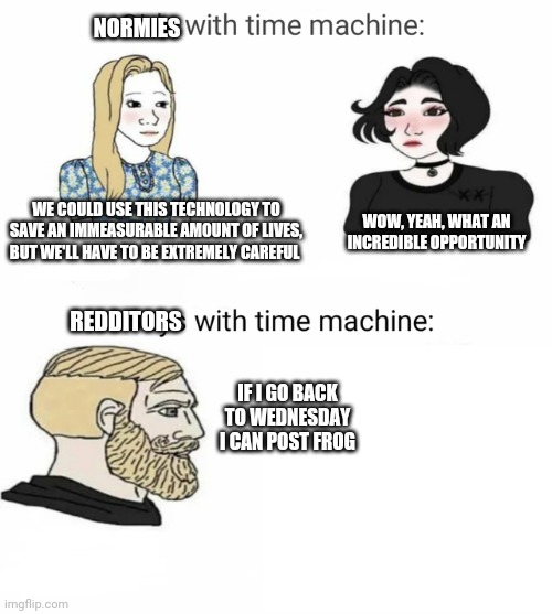 Time machine | NORMIES; WE COULD USE THIS TECHNOLOGY TO SAVE AN IMMEASURABLE AMOUNT OF LIVES, BUT WE'LL HAVE TO BE EXTREMELY CAREFUL; WOW, YEAH, WHAT AN INCREDIBLE OPPORTUNITY; REDDITORS; IF I GO BACK TO WEDNESDAY I CAN POST FROG | image tagged in time machine | made w/ Imgflip meme maker