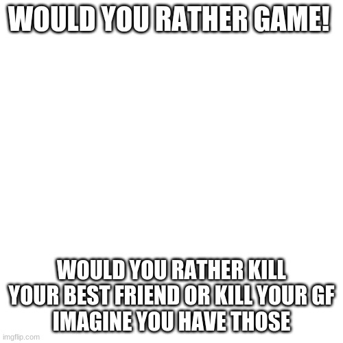 Blank Transparent Square Meme | WOULD YOU RATHER GAME! WOULD YOU RATHER KILL YOUR BEST FRIEND OR KILL YOUR GF
IMAGINE YOU HAVE THOSE | image tagged in memes,blank transparent square | made w/ Imgflip meme maker