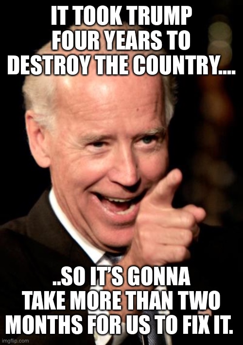 Smilin Biden Meme | IT TOOK TRUMP FOUR YEARS TO DESTROY THE COUNTRY.... ..SO IT’S GONNA TAKE MORE THAN TWO MONTHS FOR US TO FIX IT. | image tagged in memes,smilin biden | made w/ Imgflip meme maker