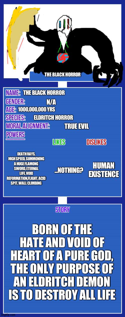 15'4 meters. a little small compared tomother eldritch beings | THE BLACK HORROR; THE BLACK HORROR; N/A; 1000,000,000 YRS; ELDRITCH HORROR; TRUE EVIL; DEATH RAYS, HIGH SPEED, SUMMONING A HUGE FLAMONG SWORD, ETERNAL LIFE, VOID REFORMATION,FLIGHT, ACID SPIT, WALL CLIMBING; HUMAN EXISTENCE; ...NOTHING? BORN OF THE HATE AND VOID OF HEART OF A PURE GOD, THE ONLY PURPOSE OF AN ELDRITCH DEMON IS TO DESTROY ALL LIFE | image tagged in oc full showcase v2 | made w/ Imgflip meme maker