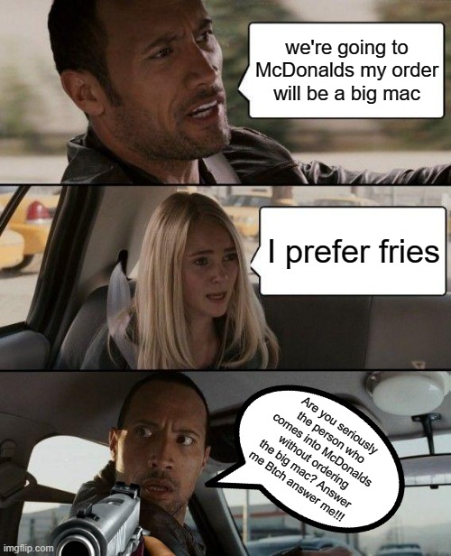 are you that kind of person? | we're going to McDonalds my order will be a big mac; I prefer fries; Are you seriously the person who comes into McDonalds without ordering the big mac? Answer me Btch answer me!!! | image tagged in memes,the rock driving | made w/ Imgflip meme maker