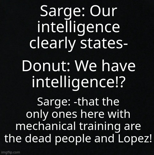 LMAO POOR DONUT- | Sarge: Our intelligence clearly states-; Donut: We have intelligence!? Sarge: -that the only ones here with mechanical training are the dead people and Lopez! | image tagged in black | made w/ Imgflip meme maker
